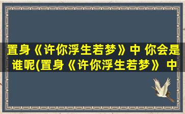 置身《许你浮生若梦》中 你会是谁呢(置身《许你浮生若梦》 中，你会是哪个角色？)